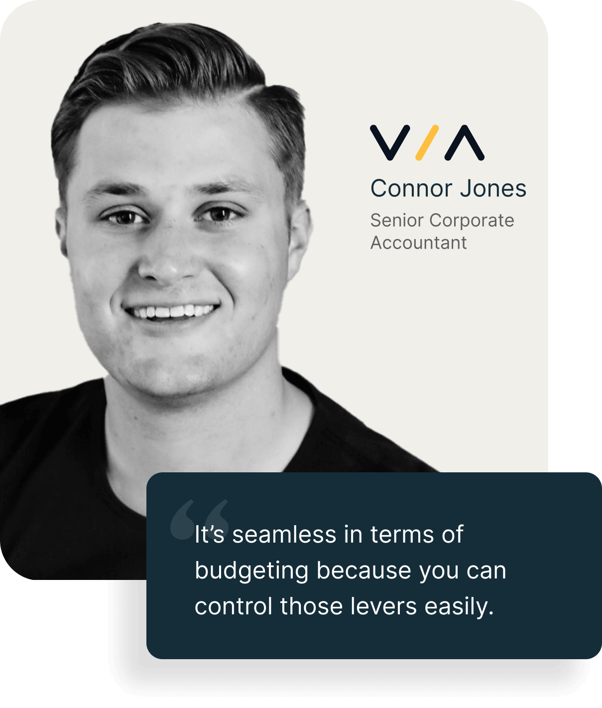 "It’s seamless in terms of budgeting because you can control those levers easily." - Connor Jones, Senior Corporate<br />
Accountant at VIA